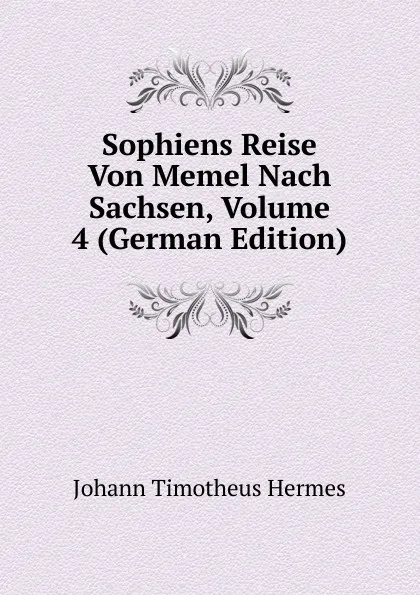 Обложка книги Sophiens Reise Von Memel Nach Sachsen, Volume 4 (German Edition), Johann Timotheus Hermes