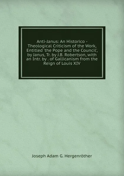 Обложка книги Anti-Janus: An Historico - Theological Criticism of the Work, Entitled .the Pope and the Council., by Janus, Tr. by J.B. Robertson, with an Intr. by . of Gallicanism from the Reign of Louis XIV, J. A. Hergenröther