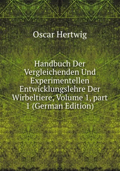 Обложка книги Handbuch Der Vergleichenden Und Experimentellen Entwicklungslehre Der Wirbeltiere, Volume 1,.part 1 (German Edition), Hertwig Oscar