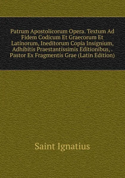 Обложка книги Patrum Apostolicorum Opera. Textum Ad Fidem Codicum Et Graecorum Et Latinorum, Ineditorum Copia Insignium, Adhibitis Praestantissimis Editionibus, . Pastor Ex Fragmentis Grae (Latin Edition), Saint Ignatius