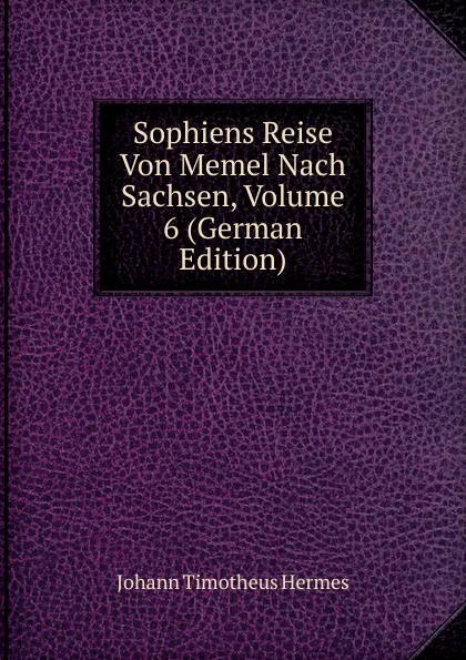 Обложка книги Sophiens Reise Von Memel Nach Sachsen, Volume 6 (German Edition), Johann Timotheus Hermes