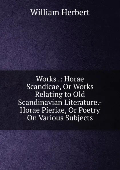 Обложка книги Works .: Horae Scandicae, Or Works Relating to Old Scandinavian Literature.-Horae Pieriae, Or Poetry On Various Subjects, William Herbert