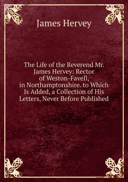 Обложка книги The Life of the Reverend Mr. James Hervey: Rector of Weston-Favell, in Northamptonshire. to Which Is Added, a Collection of His Letters, Never Before Published, James Hervey