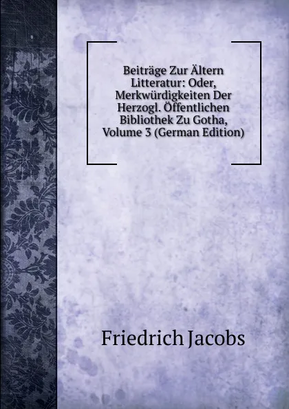 Обложка книги Beitrage Zur Altern Litteratur: Oder, Merkwurdigkeiten Der Herzogl. Offentlichen Bibliothek Zu Gotha, Volume 3 (German Edition), Jacobs Friedrich