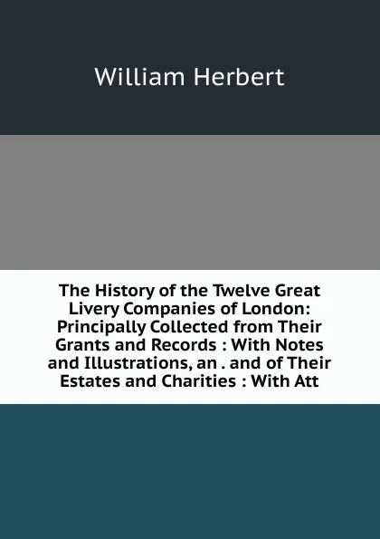 Обложка книги The History of the Twelve Great Livery Companies of London: Principally Collected from Their Grants and Records : With Notes and Illustrations, an . and of Their Estates and Charities : With Att, William Herbert