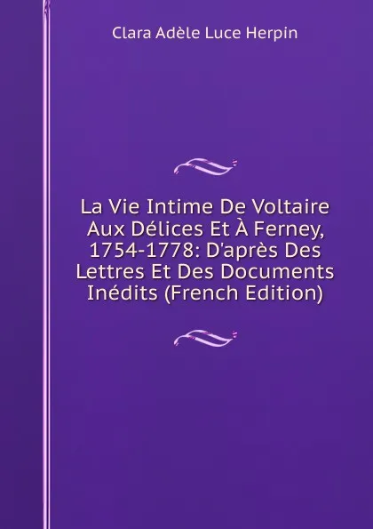 Обложка книги La Vie Intime De Voltaire Aux Delices Et A Ferney, 1754-1778: D.apres Des Lettres Et Des Documents Inedits (French Edition), Clara Adèle Luce Herpin