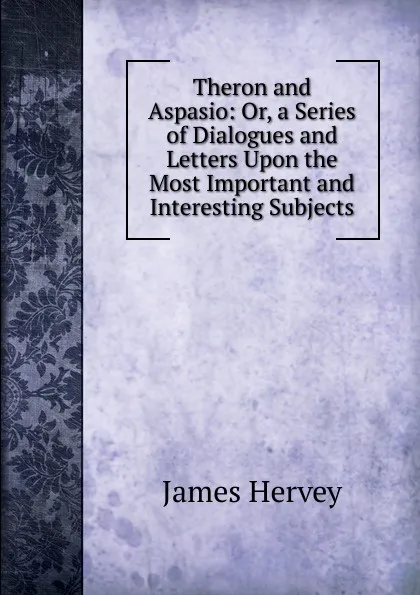 Обложка книги Theron and Aspasio: Or, a Series of Dialogues and Letters Upon the Most Important and Interesting Subjects, James Hervey