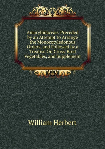 Обложка книги Amaryllidaceae: Preceded by an Attempt to Arrange the Monocotyledonous Orders, and Followed by a Treatise On Cross-Bred Vegetables, and Supplement, William Herbert