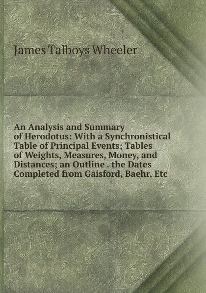 Обложка книги An Analysis and Summary of Herodotus: With a Synchronistical Table of Principal Events; Tables of Weights, Measures, Money, and Distances; an Outline . the Dates Completed from Gaisford, Baehr, Etc, James Talboys Wheeler