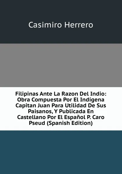 Обложка книги Filipinas Ante La Razon Del Indio: Obra Compuesta Por El Indigena Capitan Juan Para Utilidad De Sus Paisanos, Y Publicada En Castellano Por El Espanol P. Caro Pseud (Spanish Edition), Casimiro Herrero