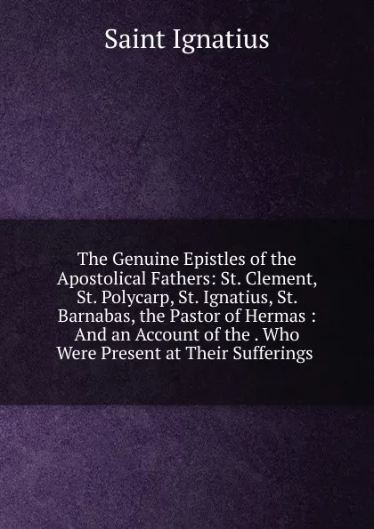 Обложка книги The Genuine Epistles of the Apostolical Fathers: St. Clement, St. Polycarp, St. Ignatius, St. Barnabas, the Pastor of Hermas : And an Account of the . Who Were Present at Their Sufferings ., Saint Ignatius