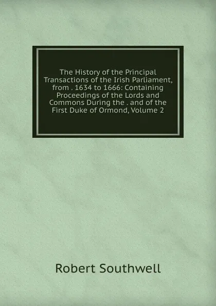 Обложка книги The History of the Principal Transactions of the Irish Parliament, from . 1634 to 1666: Containing Proceedings of the Lords and Commons During the . and of the First Duke of Ormond, Volume 2, Robert Southwell