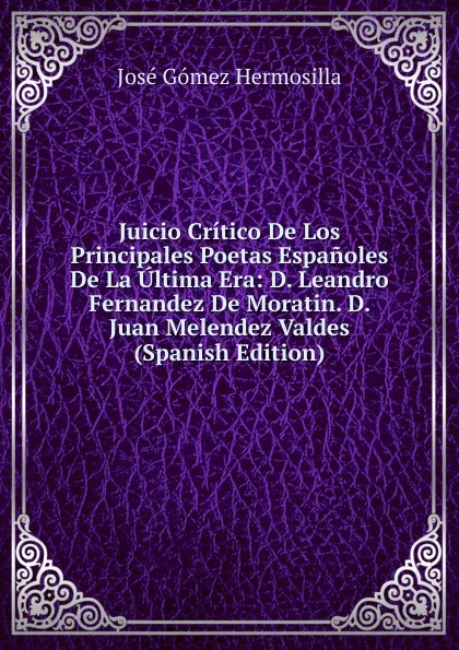 Обложка книги Juicio Critico De Los Principales Poetas Espanoles De La Ultima Era: D. Leandro Fernandez De Moratin. D. Juan Melendez Valdes (Spanish Edition), José Gómez Hermosilla