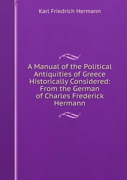 Обложка книги A Manual of the Political Antiquities of Greece Historically Considered: From the German of Charles Frederick Hermann, Hermann Karl Friedrich