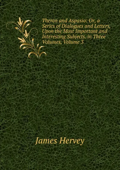 Обложка книги Theron and Aspasio: Or, a Series of Dialogues and Letters, Upon the Most Important and Interesting Subjects. in Three Volumes, Volume 3, James Hervey