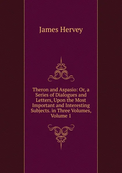 Обложка книги Theron and Aspasio: Or, a Series of Dialogues and Letters, Upon the Most Important and Interesting Subjects. in Three Volumes, Volume 1, James Hervey