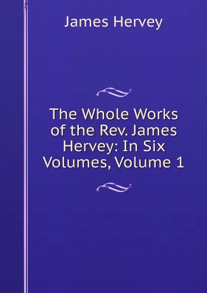 Обложка книги The Whole Works of the Rev. James Hervey: In Six Volumes, Volume 1, James Hervey