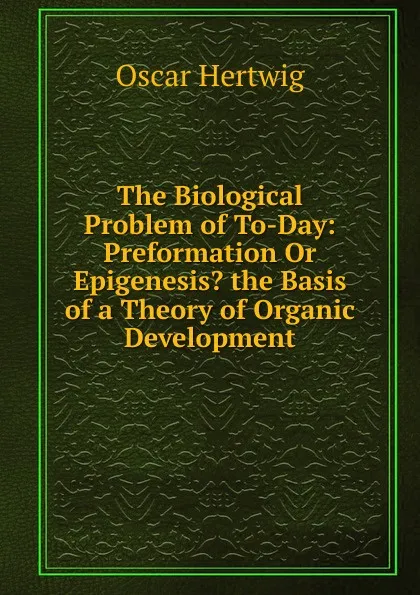 Обложка книги The Biological Problem of To-Day: Preformation Or Epigenesis. the Basis of a Theory of Organic Development, Hertwig Oscar