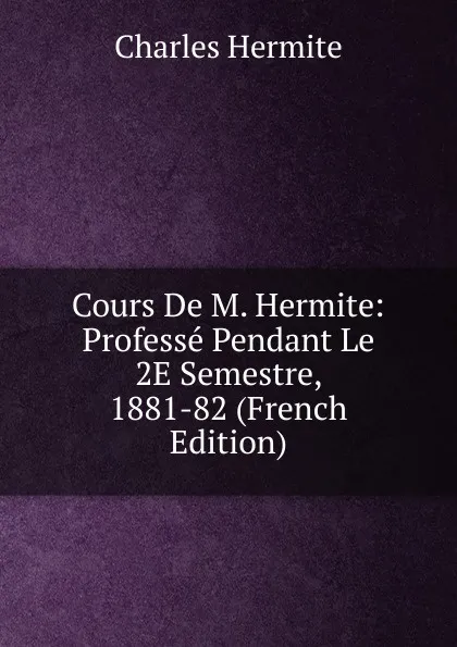 Обложка книги Cours De M. Hermite: Professe Pendant Le 2E Semestre, 1881-82 (French Edition), Charles Hermite