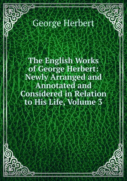 Обложка книги The English Works of George Herbert: Newly Arranged and Annotated and Considered in Relation to His Life, Volume 3, Herbert George