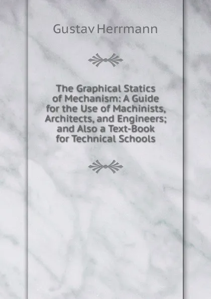 Обложка книги The Graphical Statics of Mechanism: A Guide for the Use of Machinists, Architects, and Engineers; and Also a Text-Book for Technical Schools, Gustav Herrmann