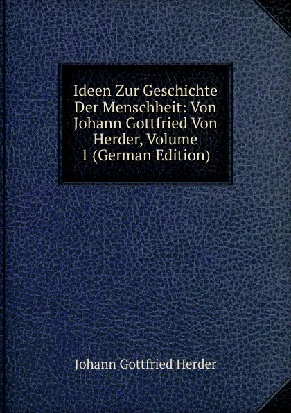 Обложка книги Ideen Zur Geschichte Der Menschheit: Von Johann Gottfried Von Herder, Volume 1 (German Edition), Herder Johann Gottfried