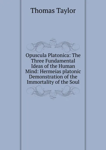 Обложка книги Opuscula Platonica: The Three Fundamental Ideas of the Human Mind: Hermeias platonic Demonstration of the Immortality of the Soul, Thomas Taylor