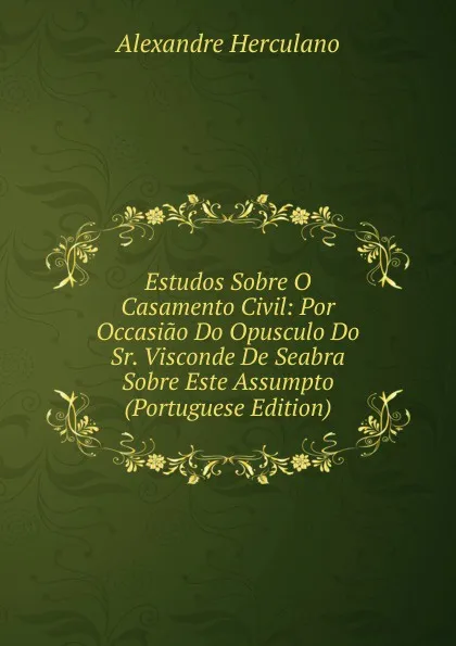 Обложка книги Estudos Sobre O Casamento Civil: Por Occasiao Do Opusculo Do Sr. Visconde De Seabra Sobre Este Assumpto (Portuguese Edition), Alexandre Herculano