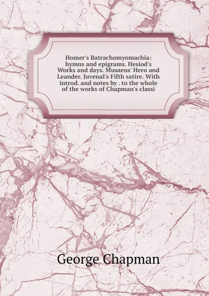 Обложка книги Homer.s Batrachomyomachia: hymns and epigrams. Hesiod.s Works and days. Musaeus. Hero and Leander. Juvenal.s Fifth satire. With introd. and notes by . to the whole of the works of Chapman.s classi, George Chapman