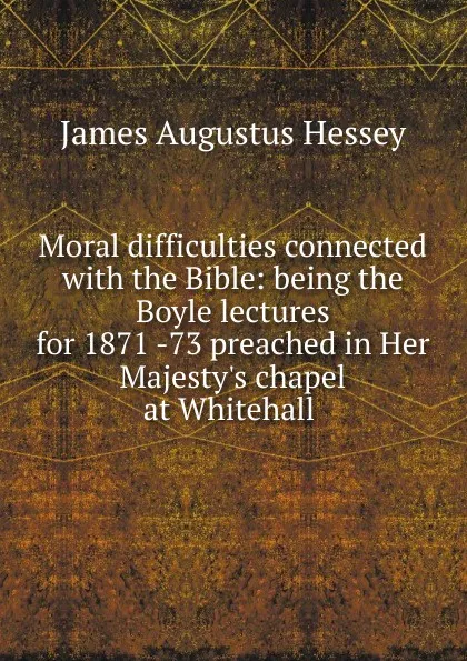 Обложка книги Moral difficulties connected with the Bible: being the Boyle lectures for 1871 -73 preached in Her Majesty.s chapel at Whitehall ., James Augustus Hessey