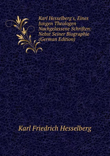 Обложка книги Karl Hesselberg.s, Eines Jungen Theologen Nachgelassene Schriften: Nebst Seiner Biographie (German Edition), Karl Friedrich Hesselberg