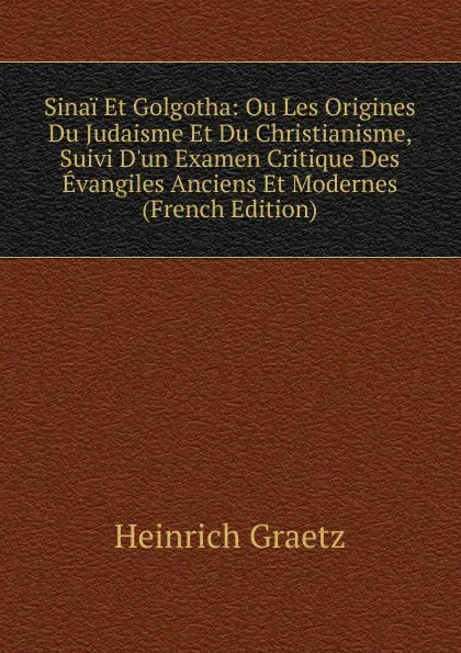 Обложка книги Sinai Et Golgotha: Ou Les Origines Du Judaisme Et Du Christianisme, Suivi D.un Examen Critique Des Evangiles Anciens Et Modernes (French Edition), Heinrich Graetz