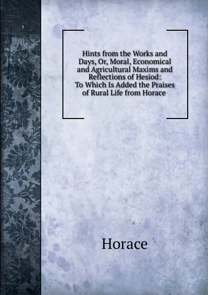 Обложка книги Hints from the Works and Days, Or, Moral, Economical and Agricultural Maxims and Reflections of Hesiod: To Which Is Added the Praises of Rural Life from Horace ., Horace Horace