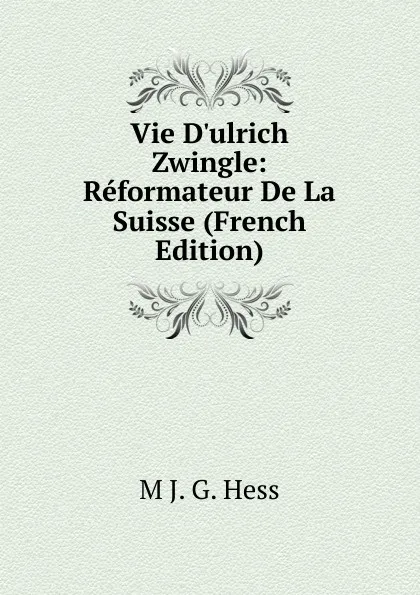 Обложка книги Vie D.ulrich Zwingle: Reformateur De La Suisse (French Edition), M J. G. Hess
