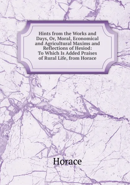 Обложка книги Hints from the Works and Days, Or, Moral, Economical and Agricultural Maxims and Reflections of Hesiod: To Which Is Added Praises of Rural Life, from Horace, Horace Horace