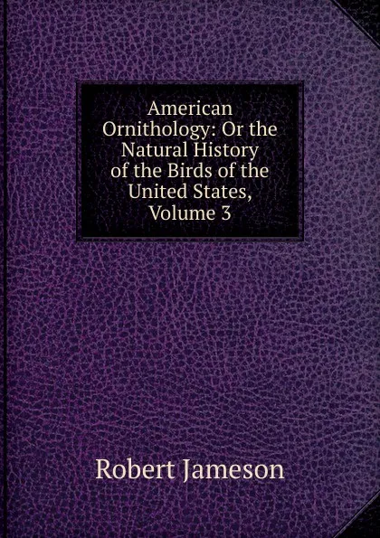 Обложка книги American Ornithology: Or the Natural History of the Birds of the United States, Volume 3, Robert Jameson