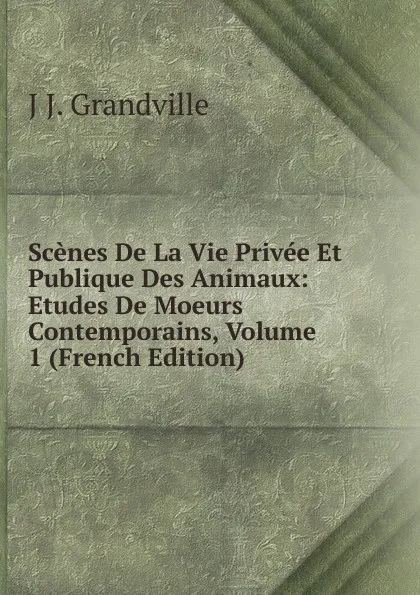 Обложка книги Scenes De La Vie Privee Et Publique Des Animaux: Etudes De Moeurs Contemporains, Volume 1 (French Edition), J J. Grandville