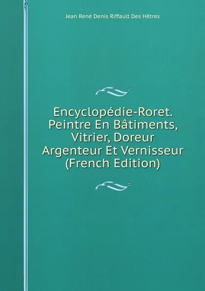 Обложка книги Encyclopedie-Roret. Peintre En Batiments, Vitrier, Doreur Argenteur Et Vernisseur (French Edition), Jean René Denis Riffault Des Hêtres