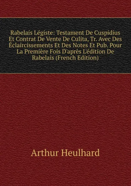 Обложка книги Rabelais Legiste: Testament De Cuspidius Et Contrat De Vente De Culita, Tr. Avec Des Eclaircissements Et Des Notes Et Pub. Pour La Premiere Fois D.apres L.edition De Rabelais (French Edition), Arthur Heulhard