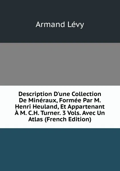 Обложка книги Description D.une Collection De Mineraux, Formee Par M. Henri Heuland, Et Appartenant A M. C.H. Turner. 3 Vols. Avec Un Atlas (French Edition), Armand Lévy
