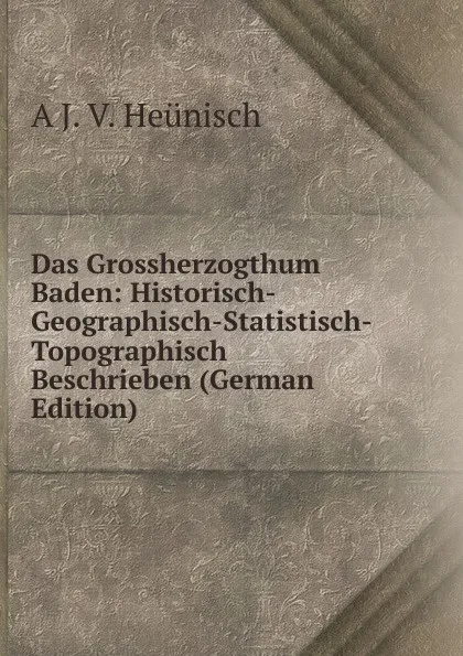 Обложка книги Das Grossherzogthum Baden: Historisch-Geographisch-Statistisch-Topographisch Beschrieben (German Edition), A J. V. Heunisch