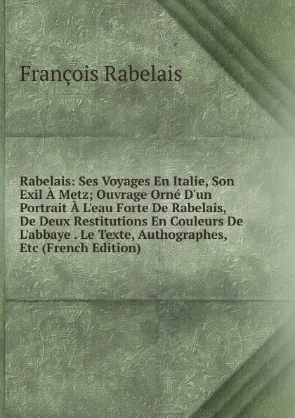 Обложка книги Rabelais: Ses Voyages En Italie, Son Exil A Metz; Ouvrage Orne D.un Portrait A L.eau Forte De Rabelais, De Deux Restitutions En Couleurs De L.abbaye . Le Texte, Authographes, Etc (French Edition), François Rabelais