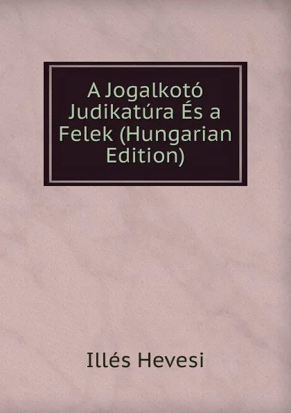 Обложка книги A Jogalkoto Judikatura Es a Felek (Hungarian Edition), Illés Hevesi