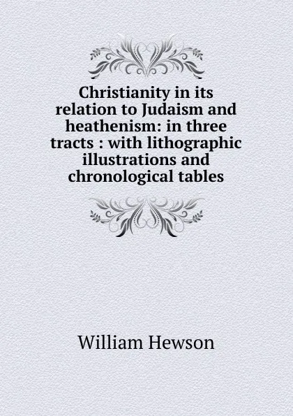 Обложка книги Christianity in its relation to Judaism and heathenism: in three tracts : with lithographic illustrations and chronological tables, William Hewson