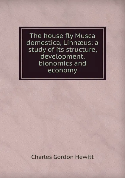 Обложка книги The house fly Musca domestica, Linnaeus: a study of its structure, development, bionomics and economy, Charles Gordon Hewitt