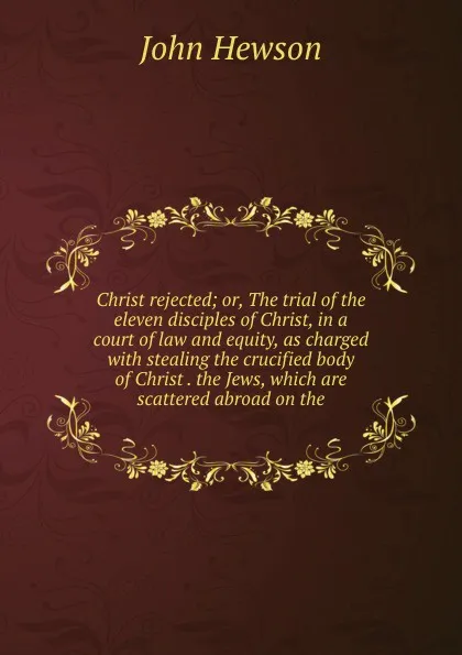 Обложка книги Christ rejected; or, The trial of the eleven disciples of Christ, in a court of law and equity, as charged with stealing the crucified body of Christ . the Jews, which are scattered abroad on the, John Hewson