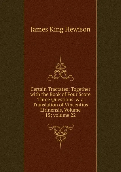 Обложка книги Certain Tractates: Together with the Book of Four Score Three Questions, . a Translation of Vincentius Lirinensis, Volume 15;.volume 22, James King Hewison