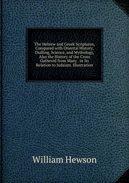 Обложка книги The Hebrew and Greek Scriptures, Compared with Oriental History, Dialling, Science, and Mythology, Also the History of the Cross Gathered from Many . in Its Relation to Judaism. Illustration, William Hewson