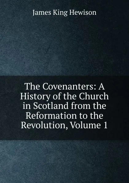 Обложка книги The Covenanters: A History of the Church in Scotland from the Reformation to the Revolution, Volume 1, James King Hewison