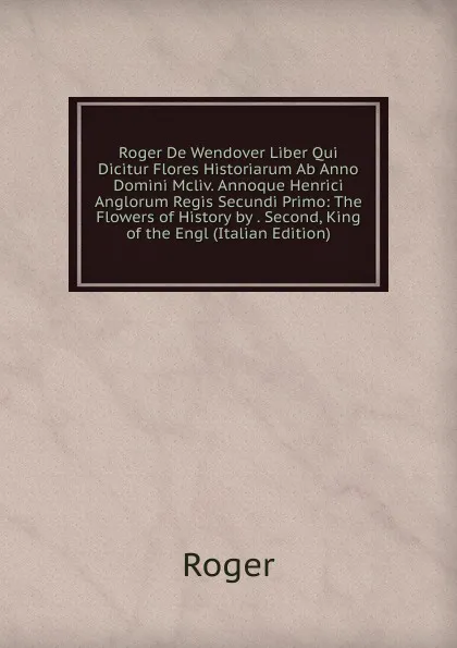 Обложка книги Roger De Wendover Liber Qui Dicitur Flores Historiarum Ab Anno Domini Mcliv. Annoque Henrici Anglorum Regis Secundi Primo: The Flowers of History by . Second, King of the Engl (Italian Edition), Roger